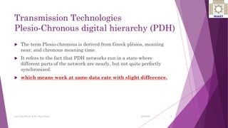 Transmission Technologies
Plesio-Chronous digital hierarchy (PDH)
 The term Plesio-chronous is derived from Greek plēsios, meaning
near, and chronous meaning time.
 It refers to the fact that PDH networks run in a state where
different parts of the network are nearly, but not quite perfectly
synchronized.
 which means work at same data rate with slight difference.
7
Ayat Zaki Hindi & Dr. Nizar Zarka 2/24/2016
 
