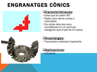 Característiques : Eixos que es tallen 90º Poden tenir dents rectes o helicoïdals. Els vèrtex dels dos cons coindideixen en un punt per assegurar que el pas és el mateix. Avantatges : Transmeten esforços importants Aplicacions : Industrial. ENGRANATGES CÒNICS 