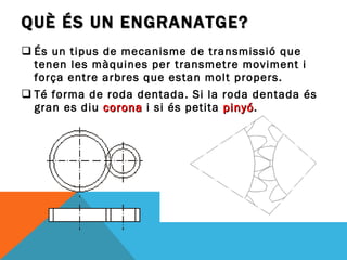 QUÈ ÉS UN ENGRANATGE? És un tipus de mecanisme de transmissió que tenen les màquines per transmetre moviment i força entre arbres que estan molt propers. Té forma de roda dentada. Si la roda dentada és gran es diu  corona   i si és petita  pinyó . 