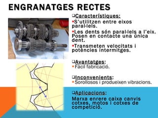 Característiques: S’utilitzen entre eixos paral·lels. Les dents són paral·lels a l’eix. Posen en contacte una única dent. Transmeten velocitats i potències intermitges. Avantatges : Fàcil fabricació. Inconvenients : Sorollosos i produeixen vibracions. Aplicacions :  Marxa enrere caixa canvis cotxes, motos i cotxes de competició. ENGRANATGES RECTES 