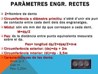 PARÀMETRES ENGR. RECTES Z = Nombre   de dents Circumferència o diàmetre primitiu : s’obté d’unir els punts de contacte entre cada dent dels dos engranatges.  Mòdul :  són els mm del dp que correspon a cada dent. M=dp/Z Pas :  és la distància entre punts equivalents mesurats sobre el dp. Pas= longitud dp/Z=dp  /Z=m·  Circumferència exterior: (de)=dp + 2m Circumferència interior: (di)=dp - 2,5m Característiques de les dents: Gruix: p/2 Cap: m Peu: 1,25m 