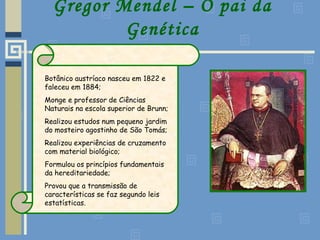Gregor Mendel – O pai da
Genética
Botânico austríaco nasceu em 1822 e
faleceu em 1884;
Monge e professor de Ciências
Naturais na escola superior de Brunn;
Realizou estudos num pequeno jardim
do mosteiro agostinho de São Tomás;
Realizou experiências de cruzamento
com material biológico;
Formulou os princípios fundamentais
da hereditariedade;
Provou que a transmissão de
características se faz segundo leis
estatísticas.
 
