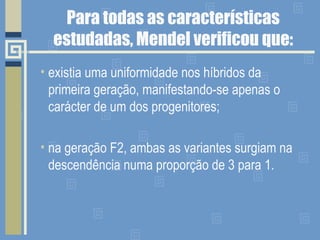 Para todas as características
estudadas, Mendel verificou que:
• existia uma uniformidade nos híbridos da
primeira geração, manifestando-se apenas o
carácter de um dos progenitores;
• na geração F2, ambas as variantes surgiam na
descendência numa proporção de 3 para 1.
 