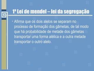 1ª Lei de mendel – lei da segregação
• Afirma que os dois alelos se separam no
processo de formação dos gâmetas, de tal modo
que há probabilidade de metade dos gâmetas
transportar uma forma alélica e a outra metade
transportar o outro alelo.
 