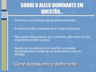 SOBRE O ALELO DOMINANTE EM
QUESTÃO…
• Os homens e as mulheres são igualmente afectados
• A anomalia tende a manifestar-se em todas as gerações
• Não ocorrem descendentes com a anomalia, pelo menos um dos
progenitores também a possui
• Quando um dos elementos do casal tem a anomalia,
aproximadamente metade da sua descendência pode ser
afectada.
• Gene autossómico dominanteGene autossómico dominante
 
