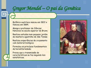 Gregor Mendel – O pai da Genética Botânico austríaco nasceu em 1822 e faleceu em 1884; Monge e professor de Ciências Naturais na escola superior de Brunn; Realizou estudos num pequeno jardim do mosteiro agostinho de São Tomás; Realizou experiências de cruzamento com material biológico; Formulou os princípios fundamentais da hereditariedade; Provou que a transmissão de características se faz segundo leis estatísticas. 