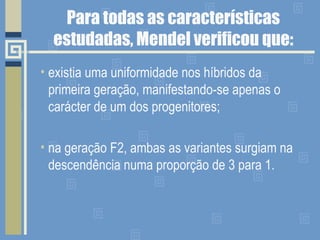 Para todas as características estudadas, Mendel verificou que: existia uma uniformidade nos híbridos da primeira geração, manifestando-se apenas o carácter de um dos progenitores; na geração F2, ambas as variantes surgiam na descendência numa proporção de 3 para 1. 