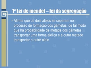1ª Lei de mendel – lei da segregação Afirma que os dois alelos se separam no processo de formação dos gâmetas, de tal modo que há probabilidade de metade dos gâmetas transportar uma forma alélica e a outra metade transportar o outro alelo. 