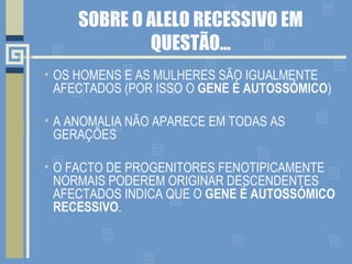 SOBRE O ALELO RECESSIVO EM QUESTÃO… OS HOMENS E AS MULHERES SÃO IGUALMENTE AFECTADOS (POR ISSO O  GENE É AUTOSSÓMICO ) A ANOMALIA NÃO APARECE EM TODAS AS GERAÇÕES O FACTO DE PROGENITORES FENOTIPICAMENTE NORMAIS PODEREM ORIGINAR DESCENDENTES AFECTADOS INDICA QUE O  GENE É AUTOSSÓMICO RECESSIVO . 