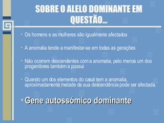 SOBRE O ALELO DOMINANTE EM QUESTÃO… Os homens e as mulheres são igualmente afectados A anomalia tende a manifestar-se em todas as gerações Não ocorrem descendentes com a anomalia, pelo menos um dos progenitores também a possui Quando um dos elementos do casal tem a anomalia, aproximadamente metade da sua descendência pode ser afectada. Gene autossómico dominante 