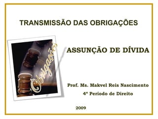TRANSMISSÃO DAS OBRIGAÇÕES


          ASSUNÇÃO DE DÍVIDA



          Prof. Ms. Makvel Reis Nascimento
                4º Período de Direito


             2009
 