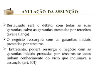ANULAÇÃO DA ASSUNÇÃO


 Restaurado será o débito, com todas as suas
  garantias, salvo as garantias prestadas por terceiros
  (aval e fiança)
 O negócio ressurgirá com as garantias iniciais
  prestadas por terceiros
 Entretanto, poderá ressurgir o negócio com as
  garantias iniciais prestadas por terceiros se esses
  tinham conhecimento do vício que inquinava a
  assunção (art. 301)
 