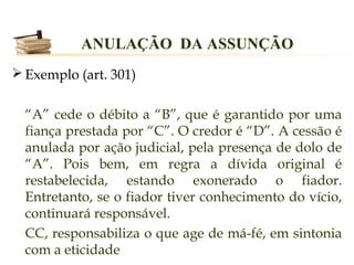 ANULAÇÃO DA ASSUNÇÃO
 Exemplo (art. 301)


  “A” cede o débito a “B”, que é garantido por uma
  fiança prestada por “C”. O credor é “D”. A cessão é
  anulada por ação judicial, pela presença de dolo de
  “A”. Pois bem, em regra a dívida original é
  restabelecida, estando exonerado o fiador.
  Entretanto, se o fiador tiver conhecimento do vício,
  continuará responsável.
  CC, responsabiliza o que age de má-fé, em sintonia
  com a eticidade
 