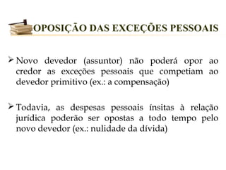 OPOSIÇÃO DAS EXCEÇÕES PESSOAIS


 Novo devedor (assuntor) não poderá opor ao
  credor as exceções pessoais que competiam ao
  devedor primitivo (ex.: a compensação)

 Todavia, as despesas pessoais ínsitas à relação
  jurídica poderão ser opostas a todo tempo pelo
  novo devedor (ex.: nulidade da dívida)
 