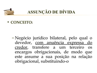 ASSUNÇÃO DE DÍVIDA

• CONCEITO:



  – Negócio jurídico bilateral, pelo qual o
    devedor, com anuência expressa do
    credor, transfere a um terceiro os
    encargos obrigacionais, de modo que
    este assume a sua posição na relação
    obrigacional, substituindo-o
 