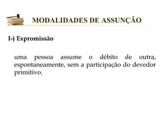 MODALIDADES DE ASSUNÇÃO

I-) Expromissão

  uma pessoa assume o débito de outra,
  espontaneamente, sem a participação do devedor
  primitivo.
 