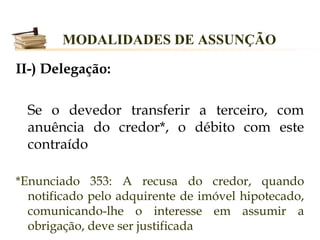 MODALIDADES DE ASSUNÇÃO

II-) Delegação:

  Se o devedor transferir a terceiro, com
  anuência do credor*, o débito com este
  contraído

*Enunciado 353: A recusa do credor, quando
  notificado pelo adquirente de imóvel hipotecado,
  comunicando-lhe o interesse em assumir a
  obrigação, deve ser justificada
 