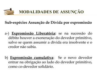MODALIDADES DE ASSUNÇÃO

Sub-espécies Assunção de Dívida por expromissão

a-) Expromissão Liberatória: se na sucessão do
  débito houver a exoneração do devedor primitivo,
  salvo se quem assumir a dívida era insolvente e o
  credor não sabia.

b) Expromissão cumulativa: Se o novo devedor
  entrar na obrigação ao lado do devedor primitivo,
  como co-devedor solidário.
 