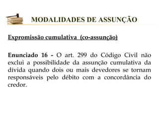 MODALIDADES DE ASSUNÇÃO

Expromissão cumulativa (co-assunção)

Enunciado 16 - O art. 299 do Código Civil não
exclui a possibilidade da assunção cumulativa da
dívida quando dois ou mais devedores se tornam
responsáveis pelo débito com a concordância do
credor.
 