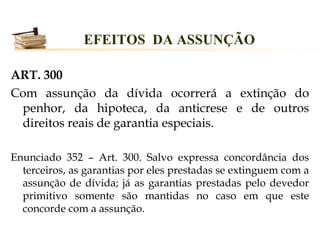 EFEITOS DA ASSUNÇÃO

ART. 300
Com assunção da dívida ocorrerá a extinção do
 penhor, da hipoteca, da anticrese e de outros
 direitos reais de garantia especiais.

Enunciado 352 – Art. 300. Salvo expressa concordância dos
  terceiros, as garantias por eles prestadas se extinguem com a
  assunção de dívida; já as garantias prestadas pelo devedor
  primitivo somente são mantidas no caso em que este
  concorde com a assunção.
 