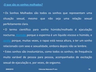 Que transformações ocorrem na Puberdade?Recessão da linha dos cabelosAparecimento de pêlos faciaisAparecimento de Acne e pele gordurosaDesenvolvimento dos seiosAumento da laringe (voz mais grave)Aparecimento de pêlos nas axilasDesenvolvimento da musculaturaAumento do úteroAparecimento de pêlos púbicosInício da menstruaçãoContorno corporal arredondadoAumento do pénis, dos testículos, da próstata e das vesículas seminaisPrimeiras ejaculações - ejaculação nocturna2009/201013Ciências Naturais 9º ano             