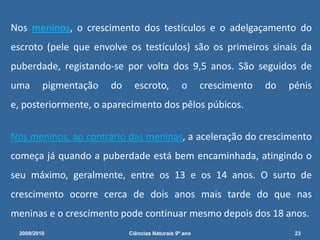  Todavia, os rapazes que não estão preparados para esta situação, pensam que urinaram na cama ou que têm algum problema e ficam tão embaraçados que não falam a ninguém do que lhes aconteceu. E por isso levam tempo a descobrir que as ejaculações nocturnas são naturais.2009/201016Ciências Naturais 9º ano             