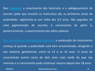  Todavia, os rapazes que não estão preparados para esta situação, pensam que urinaram na cama ou que têm algum problema e ficam tão embaraçados que não falam a ninguém do que lhes aconteceu. E por isso levam tempo a descobrir que as ejaculações nocturnas são naturais.2009/201016Ciências Naturais 9º ano             