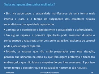 Todos os rapazes têm sonhos molhados?
• Sim. Na puberdade, a sexualidade manifesta-se de uma forma mais
intensa e clara, é o tempo do surgimento dos caracteres sexuais
secundários e da capacidade reprodutiva.
• Começa-se a estabelecer a ligação entre a sexualidade e a afectividade.
• Em alguns rapazes, a primeira ejaculação pode acontecer durante o
sono; quando o rapaz está a ter um sonho agradável, excitante ou sensual
pode ejacular algum esperma.
• Todavia, os rapazes que não estão preparados para esta situação,
pensam que urinaram na cama ou que têm algum problema e ficam tão
embaraçados que não falam a ninguém do que lhes aconteceu. E por isso
levam tempo a descobrir que as ejaculações nocturnas são naturais.
2009/2010 16Ciências Naturais 9º ano
 