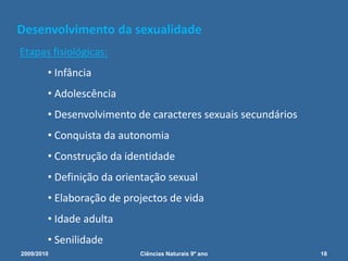 Desenvolvimento da sexualidade
Etapas fisiológicas:
• Infância
• Adolescência
• Desenvolvimento de caracteres sexuais secundários
• Conquista da autonomia
• Construção da identidade
• Definição da orientação sexual
• Elaboração de projectos de vida
• Idade adulta
• Senilidade
2009/2010 18Ciências Naturais 9º ano
 
