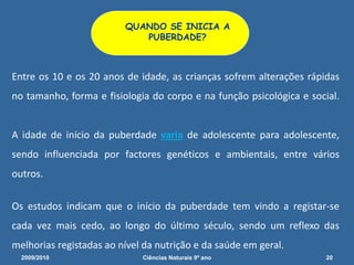Entre os 10 e os 20 anos de idade, as crianças sofrem alterações rápidas
no tamanho, forma e fisiologia do corpo e na função psicológica e social.
A idade de início da puberdade varia de adolescente para adolescente,
sendo influenciada por factores genéticos e ambientais, entre vários
outros.
Os estudos indicam que o início da puberdade tem vindo a registar-se
cada vez mais cedo, ao longo do último século, sendo um reflexo das
melhorias registadas ao nível da nutrição e da saúde em geral.
QUANDO SE INICIA A
PUBERDADE?
2009/2010 20Ciências Naturais 9º ano
 