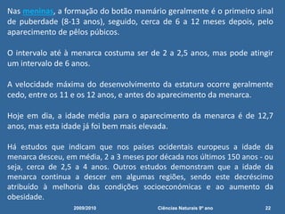 Nas meninas, a formação do botão mamário geralmente é o primeiro sinal
de puberdade (8-13 anos), seguido, cerca de 6 a 12 meses depois, pelo
aparecimento de pêlos púbicos.
O intervalo até à menarca costuma ser de 2 a 2,5 anos, mas pode atingir
um intervalo de 6 anos.
A velocidade máxima do desenvolvimento da estatura ocorre geralmente
cedo, entre os 11 e os 12 anos, e antes do aparecimento da menarca.
Hoje em dia, a idade média para o aparecimento da menarca é de 12,7
anos, mas esta idade já foi bem mais elevada.
Há estudos que indicam que nos países ocidentais europeus a idade da
menarca desceu, em média, 2 a 3 meses por década nos últimos 150 anos - ou
seja, cerca de 2,5 a 4 anos. Outros estudos demonstram que a idade da
menarca continua a descer em algumas regiões, sendo este decréscimo
atribuído à melhoria das condições socioeconómicas e ao aumento da
obesidade.
2009/2010 22Ciências Naturais 9º ano
 