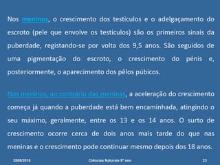 Nos meninos, o crescimento dos testículos e o adelgaçamento do
escroto (pele que envolve os testículos) são os primeiros sinais da
puberdade, registando-se por volta dos 9,5 anos. São seguidos de
uma pigmentação do escroto, o crescimento do pénis e,
posteriormente, o aparecimento dos pêlos púbicos.
Nos meninos, ao contrário das meninas, a aceleração do crescimento
começa já quando a puberdade está bem encaminhada, atingindo o
seu máximo, geralmente, entre os 13 e os 14 anos. O surto de
crescimento ocorre cerca de dois anos mais tarde do que nas
meninas e o crescimento pode continuar mesmo depois dos 18 anos.
2009/2010 23Ciências Naturais 9º ano
 