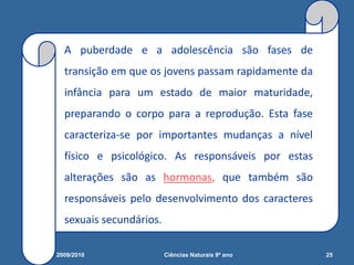 A puberdade e a adolescência são fases de
transição em que os jovens passam rapidamente da
infância para um estado de maior maturidade,
preparando o corpo para a reprodução. Esta fase
caracteriza-se por importantes mudanças a nível
físico e psicológico. As responsáveis por estas
alterações são as hormonas, que também são
responsáveis pelo desenvolvimento dos caracteres
sexuais secundários.
2009/2010 25Ciências Naturais 9º ano
 