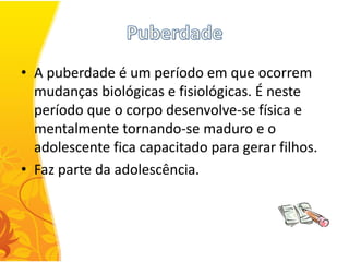 • A puberdade é um período em que ocorrem
  mudanças biológicas e fisiológicas. É neste
  período que o corpo desenvolve-se física e
  mentalmente tornando-se maduro e o
  adolescente fica capacitado para gerar filhos.
• Faz parte da adolescência.
 