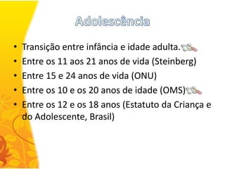 •   Transição entre infância e idade adulta.
•   Entre os 11 aos 21 anos de vida (Steinberg)
•   Entre 15 e 24 anos de vida (ONU)
•   Entre os 10 e os 20 anos de idade (OMS)
•   Entre os 12 e os 18 anos (Estatuto da Criança e
    do Adolescente, Brasil)
 