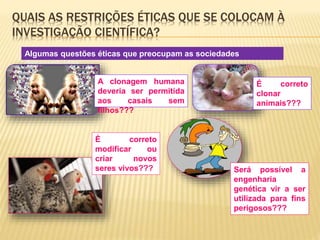 QUAIS AS RESTRIÇÕES ÉTICAS QUE SE COLOCAM À 
INVESTIGAÇÃO CIENTÍFICA? 
Algumas questões éticas que preocupam as sociedades 
desenvolvidas… 
A clonagem humana 
deveria ser permitida 
aos casais sem 
filhos??? 
É correto 
clonar 
animais??? 
É correto 
modificar ou 
criar novos 
seres vivos??? Será possível a 
engenharia 
genética vir a ser 
utilizada para fins 
perigosos??? 
 