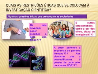 QUAIS AS RESTRIÇÕES ÉTICAS QUE SE COLOCAM À 
INVESTIGAÇÃO CIENTÍFICA? 
Algumas questões éticas que preocupam as sociedades 
desenvolvidas… 
Os pais 
deveriam 
poder 
escolher o 
sexo dos 
filhos??? 
E outras 
características, 
como a cor dos 
olhos, altura ou 
inteligência??? 
A quem pertence a 
sequência do genoma 
humano??? Aos 
cientistas que a 
descodificaram, à 
pessoa de onde veio, 
ou a todos NÓS??? 
