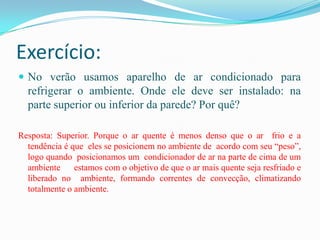 Exercício:No verão usamos aparelho de ar condicionado para refrigerar o ambiente. Onde ele deve ser instalado: na parte superior ou inferior da parede? Por quê?Resposta: Superior. Porque o ar quente é menos denso que o ar  frio e a tendência é que  eles se posicionem no ambiente de  acordo com seu “peso”, logo quando  posicionamos um  condicionador de ar na parte de cima de um ambiente      estamos com o objetivo de que o ar mais quente seja resfriado e liberado no  ambiente, formando correntes de convecção, climatizando totalmente o ambiente.