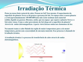 Irradiação TérmicaPense na nossa fonte natural de calor. Pensou no Sol? Isso mesmo. O aquecimento da superfície do planeta Terra se dá graças a presença do Sol. No espaço entre o nosso planeta e o Sol (aproximadamente 150 000 000 km!) não existe nenhum meio material (sólido, líquido ou gasoso). Dizemos, então, que no espaço  que separa o planeta Terra e o Sol existe vácuo. Como o calor proveniente do Sol chega até a superfície do planeta? Através de  ondas eletromagnéticas. A parte visível dessas ondas nos chamamos de luz.Novamente temos o calor fluindo da região de maior temperatura para a de menor temperatura, porém sem a necessidade de um meio material. Esse processo é chamado de irradiação térmica.A irradiação térmica é o processo de transferência de calor através de ondas eletromagnéticas. 