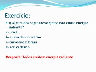 Exercício:1) Algum dos seguintes objetos não emite energia radiante?a- o Solb- a lava de um vulcãoc- carvões em brasad- seu cadernoResposta: Todos emitem energia radiante.