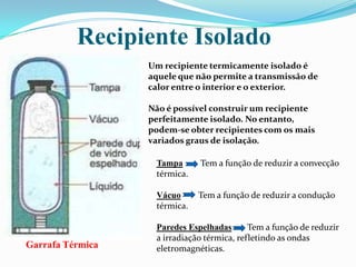 Recipiente IsoladoUm recipiente termicamente isolado é aquele que não permite a transmissão de calor entre o interior e o exterior.Não é possível construir um recipiente perfeitamente isolado. No entanto, podem-se obter recipientes com os mais variados graus de isolação. TampaTem a função de reduzir a convecção térmica.Vácuo        Tem a função de reduzir a condução térmica.Paredes Espelhadas       Tem a função de reduzir a irradiação térmica, refletindo as ondas eletromagnéticas. Garrafa Térmica