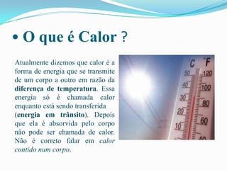 • O que é Calor ?Atualmente dizemos que calor é a forma de energia que se transmite de um corpo a outro em razão da diferença de temperatura. Essa energia só é chamada calor enquanto está sendo transferida (energia em trânsito). Depois que ela é absorvida pelo corpo não pode ser chamada de calor. Não é correto falar em calor contido num corpo.