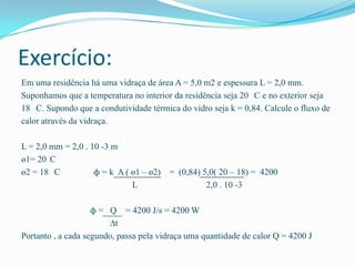 Exercício:Em uma residência há uma vidraça de área A = 5,0 m2 e espessura L = 2,0 mm.Suponhamos que a temperatura no interior da residência seja 20 °C e no exterior seja18 °C. Supondo que a condutividade térmica do vidro seja k = 0,84. Calcule o fluxo decalor através da vidraça.L = 2,0 mm = 2,0 . 10 -3 mө1= 20°C ө2 = 18 °C               ϕ = k  A ( ө1 – ө2)    =  (0,84) 5,0( 20 – 18) =  4200                                                  L                               2,0 . 10 -3           ϕ =   Q    = 4200 J/s = 4200 W                                        ∆tPortanto , a cada segundo, passa pela vidraça uma quantidade de calor Q = 4200 J