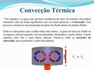 Convecção Térmica• Os Líquidos e os gases não são bons condutores de calor. No entanto, eles podem transmitir calor de modo significativo por um outro processo: a Convecção. Esse processo consiste na movimentação de partes do fluido dentro do próprio fluido.Então se colocarmos uma vasilha sobre uma chama . A parte de baixo do fluido ao se aquecer, sofrerá expansão, terá sua densidade  diminuída e, assim, subirá. A parte superior, mais fria e mais densa, descerá. Forma-se então as correntes de convecção, uma ascendente e outra descendente. B^TTABCalorA
