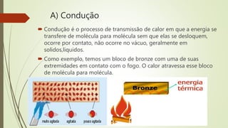A) Condução
 Condução é o processo de transmissão de calor em que a energia se
transfere de molécula para molécula sem que elas se desloquem,
ocorre por contato, não ocorre no vácuo, geralmente em
solidos,liquidos.
 Como exemplo, temos um bloco de bronze com uma de suas
extremidades em contato com o fogo. O calor atravessa esse bloco
de molécula para molécula.
 