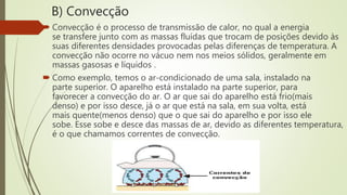 B) Convecção
 Convecção é o processo de transmissão de calor, no qual a energia
se transfere junto com as massas fluídas que trocam de posições devido às
suas diferentes densidades provocadas pelas diferenças de temperatura. A
convecção não ocorre no vácuo nem nos meios sólidos, geralmente em
massas gasosas e líquidos .
 Como exemplo, temos o ar-condicionado de uma sala, instalado na
parte superior. O aparelho está instalado na parte superior, para
favorecer a convecção do ar. O ar que sai do aparelho está frio(mais
denso) e por isso desce, já o ar que está na sala, em sua volta, está
mais quente(menos denso) que o que sai do aparelho e por isso ele
sobe. Esse sobe e desce das massas de ar, devido as diferentes temperatura,
é o que chamamos correntes de convecção.
 
