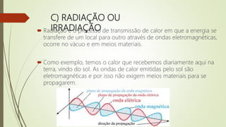 C) RADIAÇÃO OU
IRRADIAÇÃO Radiação é o processo de transmissão de calor em que a energia se
transfere de um local para outro através de ondas eletromagnéticas,
ocorre no vácuo e em meios materiais.
 Como exemplo, temos o calor que recebemos diariamente aqui na
terra, vindo do sol. As ondas de calor emitidas pelo sol são
eletromagnéticas e por isso não exigem meios materiais para se
propagarem.
 