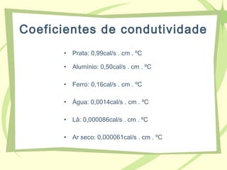 Coeficientes de condutividade
• Prata: 0,99cal/s . cm . ºC
• Alumínio: 0,50cal/s . cm . ºC
• Ferro: 0,16cal/s . cm . ºC
• Água: 0,0014cal/s . cm . ºC
• Lã: 0,000086cal/s . cm . ºC
• Ar seco: 0,000061cal/s . cm . ºC
 