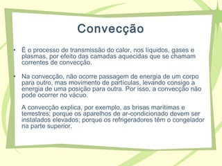 Convecção
• É o processo de transmissão do calor, nos líquidos, gases e
plasmas, por efeito das camadas aquecidas que se chamam
correntes de convecção.
• Na convecção, não ocorre passagem de energia de um corpo
para outro, mas movimento de partículas, levando consigo a
energia de uma posição para outra. Por isso, a convecção não
pode ocorrer no vácuo.
A convecção explica, por exemplo, as brisas marítimas e
terrestres; porque os aparelhos de ar-condicionado devem ser
instalados elevados; porque os refrigeradores têm o congelador
na parte superior.
 