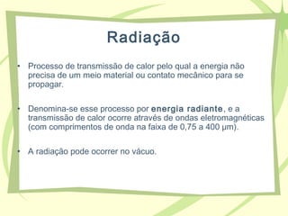 Radiação
• Processo de transmissão de calor pelo qual a energia não
precisa de um meio material ou contato mecânico para se
propagar.
• Denomina-se esse processo por energia radiante, e a
transmissão de calor ocorre através de ondas eletromagnéticas
(com comprimentos de onda na faixa de 0,75 a 400 μm).
• A radiação pode ocorrer no vácuo.
 